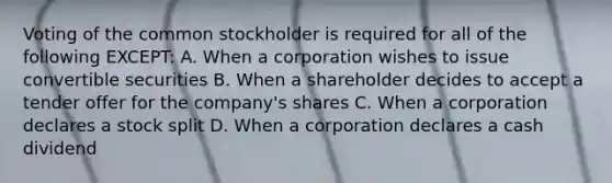 Voting of the common stockholder is required for all of the following EXCEPT: A. When a corporation wishes to issue convertible securities B. When a shareholder decides to accept a tender offer for the company's shares C. When a corporation declares a stock split D. When a corporation declares a cash dividend