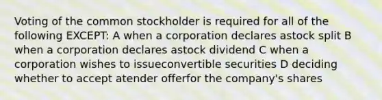 Voting of the <a href='https://www.questionai.com/knowledge/kl4oZmEKZC-common-stock' class='anchor-knowledge'>common stock</a>holder is required for all of the following EXCEPT: A when a corporation declares astock split B when a corporation declares astock dividend C when a corporation wishes to issueconvertible securities D deciding whether to accept atender offerfor the company's shares