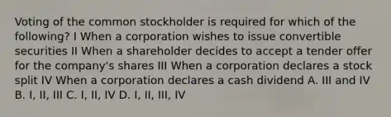 Voting of the common stockholder is required for which of the following? I When a corporation wishes to issue convertible securities II When a shareholder decides to accept a tender offer for the company's shares III When a corporation declares a stock split IV When a corporation declares a cash dividend A. III and IV B. I, II, III C. I, II, IV D. I, II, III, IV