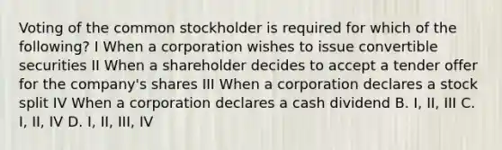 Voting of the common stockholder is required for which of the following? I When a corporation wishes to issue convertible securities II When a shareholder decides to accept a tender offer for the company's shares III When a corporation declares a stock split IV When a corporation declares a cash dividend B. I, II, III C. I, II, IV D. I, II, III, IV