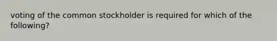 voting of the common stockholder is required for which of the following?