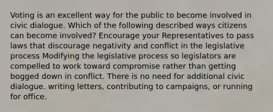 Voting is an excellent way for the public to become involved in civic dialogue. Which of the following described ways citizens can become involved? Encourage your Representatives to pass laws that discourage negativity and conflict in the legislative process Modifying the legislative process so legislators are compelled to work toward compromise rather than getting bogged down in conflict. There is no need for additional civic dialogue. writing letters, contributing to campaigns, or running for office.