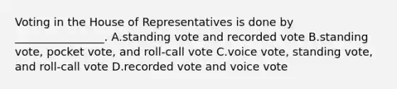 Voting in the House of Representatives is done by ________________. A.standing vote and recorded vote B.standing vote, pocket vote, and roll-call vote C.voice vote, standing vote, and roll-call vote D.recorded vote and voice vote