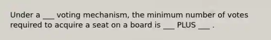 Under a ___ voting mechanism, the minimum number of votes required to acquire a seat on a board is ___ PLUS ___ .