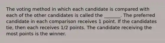 The voting method in which each candidate is compared with each of the other candidates is called the _______. The preferred candidate in each comparison receives 1 point. If the candidates tie, then each receives 1/2 points. The candidate receiving the most points is the winner.