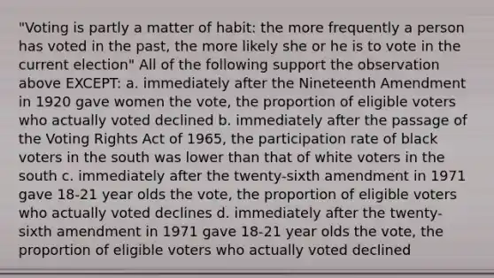 "Voting is partly a matter of habit: the more frequently a person has voted in the past, the more likely she or he is to vote in the current election" All of the following support the observation above EXCEPT: a. immediately after the Nineteenth Amendment in 1920 gave women the vote, the proportion of eligible voters who actually voted declined b. immediately after the passage of the Voting Rights Act of 1965, the participation rate of black voters in the south was lower than that of white voters in the south c. immediately after the twenty-sixth amendment in 1971 gave 18-21 year olds the vote, the proportion of eligible voters who actually voted declines d. immediately after the twenty-sixth amendment in 1971 gave 18-21 year olds the vote, the proportion of eligible voters who actually voted declined