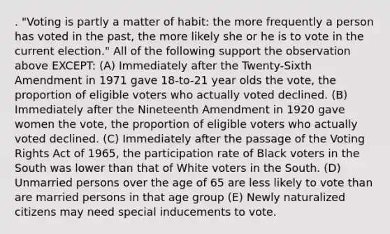 . "Voting is partly a matter of habit: the more frequently a person has voted in the past, the more likely she or he is to vote in the current election." All of the following support the observation above EXCEPT: (A) Immediately after the Twenty-Sixth Amendment in 1971 gave 18-to-21 year olds the vote, the proportion of eligible voters who actually voted declined. (B) Immediately after the Nineteenth Amendment in 1920 gave women the vote, the proportion of eligible voters who actually voted declined. (C) Immediately after the passage of the Voting Rights Act of 1965, the participation rate of Black voters in the South was lower than that of White voters in the South. (D) Unmarried persons over the age of 65 are less likely to vote than are married persons in that age group (E) Newly naturalized citizens may need special inducements to vote.