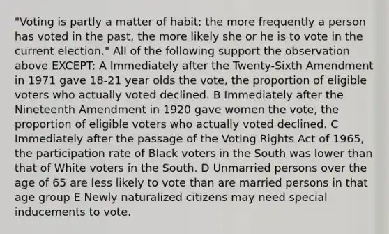 "Voting is partly a matter of habit: the more frequently a person has voted in the past, the more likely she or he is to vote in the current election." All of the following support the observation above EXCEPT: A Immediately after the Twenty-Sixth Amendment in 1971 gave 18-21 year olds the vote, the proportion of eligible voters who actually voted declined. B Immediately after the Nineteenth Amendment in 1920 gave women the vote, the proportion of eligible voters who actually voted declined. C Immediately after the passage of the Voting Rights Act of 1965, the participation rate of Black voters in the South was lower than that of White voters in the South. D Unmarried persons over the age of 65 are less likely to vote than are married persons in that age group E Newly naturalized citizens may need special inducements to vote.