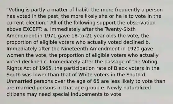 "Voting is partly a matter of habit: the more frequently a person has voted in the past, the more likely she or he is to vote in the current election." All of the following support the observation above EXCEPT: a. Immediately after the Twenty-Sixth Amendment in 1971 gave 18-to-21 year olds the vote, the proportion of eligible voters who actually voted declined b. Immediately after the Nineteenth Amendment in 1920 gave women the vote, the proportion of eligible voters who actually voted declined c. Immediately after the passage of the Voting Rights Act of 1965, the participation rate of Black voters in the South was lower than that of White voters in the South d. Unmarried persons over the age of 65 are less likely to vote than are married persons in that age group e. Newly naturalized citizens may need special inducements to vote