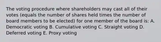 The voting procedure where shareholders may cast all of their votes (equals the number of shares held times the number of board members to be elected) for one member of the board is: A. Democratic voting B. Cumulative voting C. Straight voting D. Deferred voting E. Proxy voting