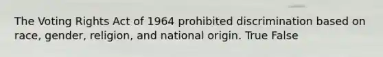 The Voting Rights Act of 1964 prohibited discrimination based on race, gender, religion, and national origin. True False