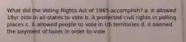 What did the Voting Rights Act of 1965 accomplish? a. it allowed 18yr olds in all states to vote b. it protected civil rights in polling places c. it allowed people to vote in US territories d. it banned the payment of taxes in order to vote