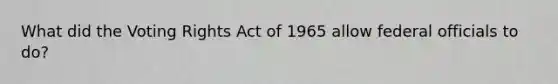 What did the Voting Rights Act of 1965 allow federal officials to do?