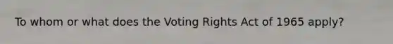 To whom or what does the Voting Rights Act of 1965 apply?