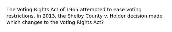 The Voting Rights Act of 1965 attempted to ease voting restrictions. In 2013, the Shelby County v. Holder decision made which changes to the Voting Rights Act?