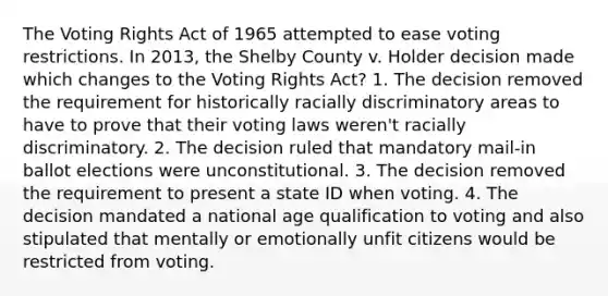 The Voting Rights Act of 1965 attempted to ease voting restrictions. In 2013, the Shelby County v. Holder decision made which changes to the Voting Rights Act? 1. The decision removed the requirement for historically racially discriminatory areas to have to prove that their voting laws weren't racially discriminatory. 2. The decision ruled that mandatory mail-in ballot elections were unconstitutional. 3. The decision removed the requirement to present a state ID when voting. 4. The decision mandated a national age qualification to voting and also stipulated that mentally or emotionally unfit citizens would be restricted from voting.