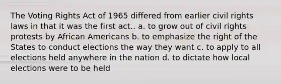 The Voting Rights Act of 1965 differed from earlier <a href='https://www.questionai.com/knowledge/kkdJLQddfe-civil-rights' class='anchor-knowledge'>civil rights</a> laws in that it was the first act.. a. to grow out of civil rights protests by <a href='https://www.questionai.com/knowledge/kktT1tbvGH-african-americans' class='anchor-knowledge'>african americans</a> b. to emphasize the right of the States to conduct elections the way they want c. to apply to all elections held anywhere in the nation d. to dictate how local elections were to be held