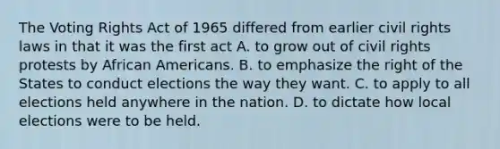 The Voting Rights Act of 1965 differed from earlier civil rights laws in that it was the first act A. to grow out of civil rights protests by African Americans. B. to emphasize the right of the States to conduct elections the way they want. C. to apply to all elections held anywhere in the nation. D. to dictate how local elections were to be held.