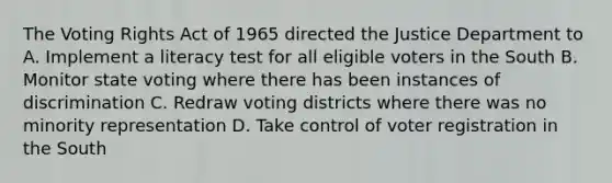 The Voting Rights Act of 1965 directed the Justice Department to A. Implement a literacy test for all eligible voters in the South B. Monitor state voting where there has been instances of discrimination C. Redraw voting districts where there was no minority representation D. Take control of voter registration in the South