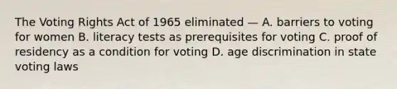 The Voting Rights Act of 1965 eliminated — A. barriers to voting for women B. literacy tests as prerequisites for voting C. proof of residency as a condition for voting D. age discrimination in state voting laws