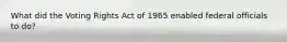 What did the Voting Rights Act of 1965 enabled federal officials to do?