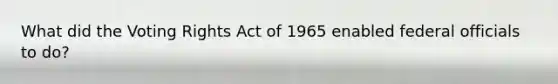 What did the Voting Rights Act of 1965 enabled federal officials to do?