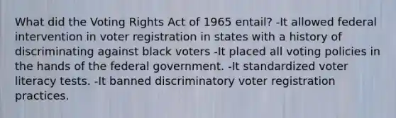 What did the Voting Rights Act of 1965 entail? -It allowed federal intervention in voter registration in states with a history of discriminating against black voters -It placed all voting policies in the hands of the federal government. -It standardized voter literacy tests. -It banned discriminatory voter registration practices.