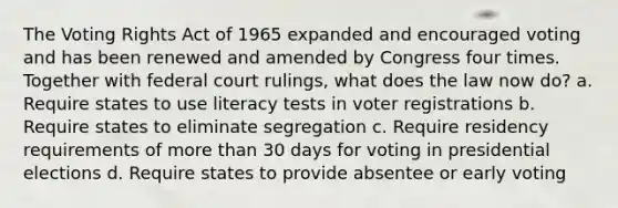 The Voting Rights Act of 1965 expanded and encouraged voting and has been renewed and amended by Congress four times. Together with federal court rulings, what does the law now do? a. Require states to use literacy tests in voter registrations b. Require states to eliminate segregation c. Require residency requirements of more than 30 days for voting in presidential elections d. Require states to provide absentee or early voting