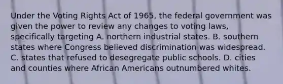 Under the Voting Rights Act of 1965, the federal government was given the power to review any changes to voting laws, specifically targeting A. northern industrial states. B. southern states where Congress believed discrimination was widespread. C. states that refused to desegregate public schools. D. cities and counties where African Americans outnumbered whites.