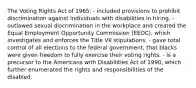 The Voting Rights Act of 1965: - included provisions to prohibit discrimination against individuals with disabilities in hiring. - outlawed sexual discrimination in the workplace and created the Equal Employment Opportunity Commission (EEOC), which investigates and enforces the Title VII stipulations. - gave total control of all elections to the federal government, that blacks were given freedom to fully exercise their voting rights. - is a precursor to the Americans with Disabilities Act of 1990, which further enumerated the rights and responsibilities of the disabled.