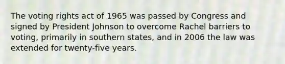 The voting rights act of 1965 was passed by Congress and signed by President Johnson to overcome Rachel barriers to voting, primarily in southern states, and in 2006 the law was extended for twenty-five years.