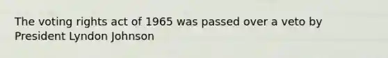 The voting rights act of 1965 was passed over a veto by President Lyndon Johnson