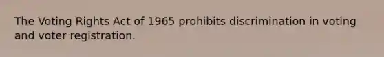 The Voting Rights Act of 1965 prohibits discrimination in voting and voter registration.