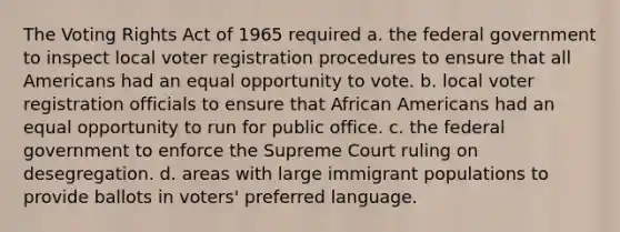 The Voting Rights Act of 1965 required a. the federal government to inspect local voter registration procedures to ensure that all Americans had an equal opportunity to vote. b. local voter registration officials to ensure that African Americans had an equal opportunity to run for public office. c. the federal government to enforce the Supreme Court ruling on desegregation. d. areas with large immigrant populations to provide ballots in voters' preferred language.