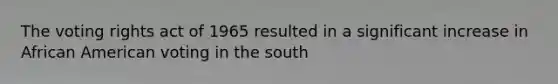 The voting rights act of 1965 resulted in a significant increase in African American voting in the south