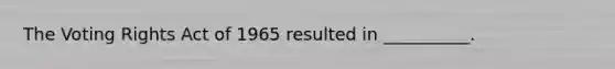 The Voting Rights Act of 1965 resulted in __________.