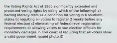 the Voting Rights Act of 1965 significantly extended and protected voting rights by doing which of the following? a) barring literacy tests as a condition for voting in 6 southern states b) requiting all voters to register 2 weeks before any federal election c) eliminating all federal-level registration requirements d) allowing voters to sue election officials for monetary damages in civil court e) requiring that all voters show a valid government-issued photo ID