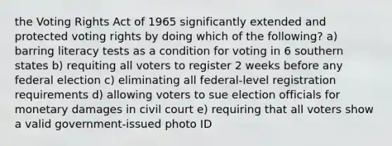 the Voting Rights Act of 1965 significantly extended and protected voting rights by doing which of the following? a) barring literacy tests as a condition for voting in 6 southern states b) requiting all voters to register 2 weeks before any federal election c) eliminating all federal-level registration requirements d) allowing voters to sue election officials for monetary damages in civil court e) requiring that all voters show a valid government-issued photo ID