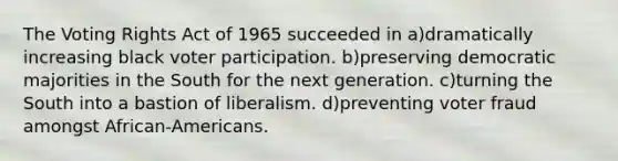 The Voting Rights Act of 1965 succeeded in a)dramatically increasing black voter participation. b)preserving democratic majorities in the South for the next generation. c)turning the South into a bastion of liberalism. d)preventing voter fraud amongst African-Americans.