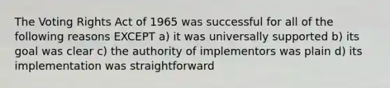 The Voting Rights Act of 1965 was successful for all of the following reasons EXCEPT a) it was universally supported b) its goal was clear c) the authority of implementors was plain d) its implementation was straightforward