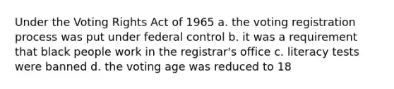 Under the Voting Rights Act of 1965 a. the voting registration process was put under federal control b. it was a requirement that black people work in the registrar's office c. literacy tests were banned d. the voting age was reduced to 18