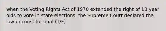 when the Voting Rights Act of 1970 extended the right of 18 year olds to vote in state elections, the Supreme Court declared the law unconstitutional (T/F)