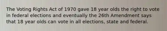 The Voting Rights Act of 1970 gave 18 year olds <a href='https://www.questionai.com/knowledge/kr9tEqZQot-the-right-to-vote' class='anchor-knowledge'>the right to vote</a> in federal elections and eventually the 26th Amendment says that 18 year olds can vote in all elections, state and federal.