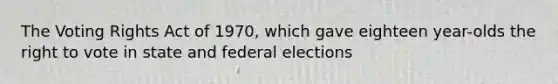 The Voting Rights Act of 1970, which gave eighteen year-olds the right to vote in state and federal elections