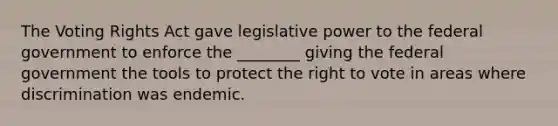 The Voting Rights Act gave legislative power to the federal government to enforce the ________ giving the federal government the tools to protect the right to vote in areas where discrimination was endemic.