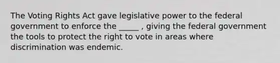 The Voting Rights Act gave legislative power to the federal government to enforce the _____ , giving the federal government the tools to protect the right to vote in areas where discrimination was endemic.