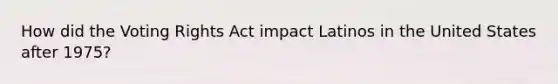 How did the Voting Rights Act impact Latinos in the United States after 1975?