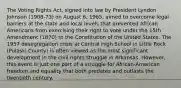 The Voting Rights Act, signed into law by President Lyndon Johnson (1908-73) on August 6, 1965, aimed to overcome legal barriers at the state and local levels that prevented African Americans from exercising their right to vote under the 15th Amendment (1870) to the Constitution of the United States. The 1957 desegregation crisis at Central High School in Little Rock (Pulaski County) is often viewed as the most significant development in the civil rights struggle in Arkansas. However, this event is just one part of a struggle for African-American freedom and equality that both predates and outlasts the twentieth century.