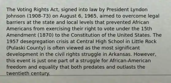 The Voting Rights Act, signed into law by President Lyndon Johnson (1908-73) on August 6, 1965, aimed to overcome legal barriers at the state and local levels that prevented African Americans from exercising their right to vote under the 15th Amendment (1870) to the Constitution of the United States. The 1957 desegregation crisis at Central High School in Little Rock (Pulaski County) is often viewed as the most significant development in the civil rights struggle in Arkansas. However, this event is just one part of a struggle for African-American freedom and equality that both predates and outlasts the twentieth century.