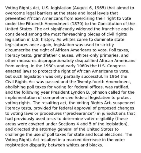 Voting Rights Act, U.S. legislation (August 6, 1965) that aimed to overcome legal barriers at the state and local levels that prevented African Americans from exercising their right to vote under the Fifteenth Amendment (1870) to the Constitution of the United States. The act significantly widened the franchise and is considered among the most far-reaching pieces of civil rights legislation in U.S. history. As whites came to dominate state legislatures once again, legislation was used to strictly circumscribe the right of African Americans to vote. Poll taxes, literacy tests, grandfather clauses, whites-only primaries, and other measures disproportionately disqualified African Americans from voting. In the 1950s and early 1960s the U.S. Congress enacted laws to protect the right of African Americans to vote, but such legislation was only partially successful. In 1964 the Civil Rights Act was passed and the Twenty-fourth Amendment, abolishing poll taxes for voting for federal offices, was ratified, and the following year President Lyndon B. Johnson called for the implementation of comprehensive federal legislation to protect voting rights. The resulting act, the Voting Rights Act, suspended literacy tests, provided for federal approval of proposed changes to voting laws or procedures ("preclearance") in jurisdictions that had previously used tests to determine voter eligibility (these areas were covered under Sections 4 and 5 of the legislation), and directed the attorney general of the United States to challenge the use of poll taxes for state and local elections. The Voting Rights Act resulted in a marked decrease in the voter registration disparity between whites and blacks.